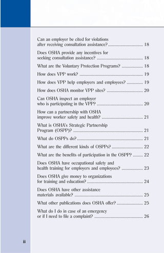 ii
Can an employer be cited for violations
after receiving consultation assistance?............................ 18
Does OSHA provide any incentives for
seeking consultation assistance? ..................................... 18
What are the Voluntary Protection Programs? ................. 18
How does VPP work? ................................................... 19
How does VPP help employers and employees? ............. 19
How does OSHA monitor VPP sites? ............................. 20
Can OSHA inspect an employer
who is participating in the VPP? ..................................... 20
How can a partnership with OSHA
improve worker safety and health? ................................. 21
What is OSHA’s Strategic Partnership
Program (OSPP)? ........................................................ 21
What do OSPPs do?..................................................... 21
What are the different kinds of OSPPs? ......................... 22
What are the benefits of participation in the OSPP? ........ 22
Does OSHA have occupational safety and
health training for employers and employees? ................. 23
Does OSHA give money to organizations
for training and education? ............................................. 24
Does OSHA have other assistance
materials available? ....................................................... 25
What other publications does OSHA offer? ..................... 25
What do I do in case of an emergency
or if I need to file a complaint? ....................................... 26
 