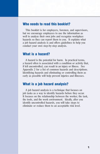 1
Who needs to read this booklet?
This booklet is for employers, foremen, and supervisors,
but we encourage employees to use the information as
well to analyze their own jobs and recognize workplace
hazards so they can report them to you. It explains what
a job hazard analysis is and offers guidelines to help you
conduct your own step-by-step analysis.
What is a hazard?
A hazard is the potential for harm. In practical terms,
a hazard often is associated with a condition or activity that,
if left uncontrolled, can result in an injury or illness. See
Appendix 2 for a list of common hazards and descriptions.
Identifying hazards and eliminating or controlling them as
early as possible will help prevent injuries and illnesses.
What is a job hazard analysis?
A job hazard analysis is a technique that focuses on
job tasks as a way to identify hazards before they occur.
It focuses on the relationship between the worker, the task,
the tools, and the work environment. Ideally, after you
identify uncontrolled hazards, you will take steps to
eliminate or reduce them to an acceptable risk level.
 
