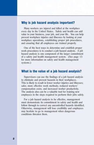 2
Why is job hazard analysis important?
Many workers are injured and killed at the workplace
every day in the United States. Safety and health can add
value to your business, your job, and your life. You can help
prevent workplace injuries and illnesses by looking at your
workplace operations, establishing proper job procedures,
and ensuring that all employees are trained properly.
One of the best ways to determine and establish proper
work procedures is to conduct a job hazard analysis. A job
hazard analysis is one component of the larger commitment
of a safety and health management system. (See page 15
for more information on safety and health management
systems.)
What is the value of a job hazard analysis?
Supervisors can use the findings of a job hazard analysis
to eliminate and prevent hazards in their workplaces.
This is likely to result in fewer worker injuries and illnesses;
safer, more effective work methods; reduced workers’
compensation costs; and increased worker productivity.
The analysis also can be a valuable tool for training new
employees in the steps required to perform their jobs safely.
For a job hazard analysis to be effective, management
must demonstrate its commitment to safety and health and
follow through to correct any uncontrolled hazards identified.
Otherwise, management will lose credibility and employees
may hesitate to go to management when dangerous
conditions threaten them.
 