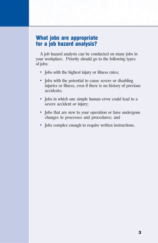 3
What jobs are appropriate
for a job hazard analysis?
A job hazard analysis can be conducted on many jobs in
your workplace. Priority should go to the following types
of jobs:
• Jobs with the highest injury or illness rates;
• Jobs with the potential to cause severe or disabling
injuries or illness, even if there is no history of previous
accidents;
• Jobs in which one simple human error could lead to a
severe accident or injury;
• Jobs that are new to your operation or have undergone
changes in processes and procedures; and
• Jobs complex enough to require written instructions.
 