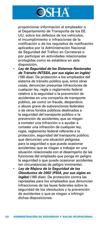 30 ADMINISTRACIÓN DE SEGURIDAD Y SALUD OCUPACIONAL
proporcionar información al empleador o
al Departamento de Transporte de los EE.
UU. sobre los defectos de los vehículos,
el incumplimiento o infracciones de la
notificación o de los requisitos de notificación
aplicados por la Administración Nacional
de Seguridad del Tráfico en Carreteras o
por participar en actividades relacionadas
protegidas como se establece en esta
disposición.
•	 Ley de Seguridad de los Sistemas Nacionales
de Tránsito (NTSSA, por sus siglas en inglés)
(180 días). Da protección a los empleados del
sistema de tránsito público que, entre otras
cosas, denuncian presuntas infracciones de
cualquier ley, regla o reglamento federal
relativo a la seguridad o la prevención de
accidentes en una compañía de transporte
público, así como un fraude, desperdicio
o abuso grave de subvenciones federales
o de otros fondos públicos destinados a
la seguridad del transporte público o la
prevención de accidentes; que se niegan
a cometer una infracción o a ayudar a
cometer una infracción de cualquier ley,
regla, reglamento federal referente a la
protección, seguridad del transporte público;
que denuncian una situación peligrosa
para la seguridad o que pueda ocasionar
accidentes; que se niegan a trabajar en una
situación relacionada con el desempeño de las
funciones del empleado que ponga en peligro
la seguridad o que pueda ocasionar accidentes
(en circunstancias de peligro inminente).
•	 Ley de Mejora de la Seguridad de los
Oleoductos de 2002 (PSIA, por sus siglas en
inglés) (180 días). Da protección contra las
represalias para los empleados que denuncian
infracciones de las leyes federales sobre la
seguridad de los oleoductos y la prevención
de accidentes o que se niegan a infringir
dichas disposiciones.
 