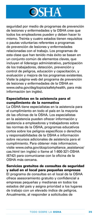 35TODO SOBRE LA OSHA
seguridad por medio de programas de prevención
de lesiones y enfermedades y la OSHA cree que
todos los empleadores pueden y deben hacer lo
mismo. Treinta y cuatro estados tienen requisitos
o pautas voluntarias referentes a programas
de prevención de lesiones y enfermedades
relacionadas con el trabajo. Los programas de
esta clase que han tenido más éxito se basan en
un conjunto común de elementos claves, que
incluyen el liderazgo administrativo, participación
de los trabajadores, detección, prevención y
control de peligros, educación y capacitación, y
evaluación y mejora de los programas existentes.
Visite la página web del programa de prevención
de lesiones y enfermedades de la OSHA en
www.osha.gov/dsg/topics/safetyhealth, para más
información (en inglés).
Especialistas en la asistencia para el
cumplimiento de la normativa
La OSHA tiene especialistas en la asistencia para
el cumplimiento en todo el país en la mayoría
de las oficinas de la OSHA. Los especialistas
en la asistencia pueden ofrecer información y
asistencia a empleadores y trabajadores sobre
las normas de la OSHA, programas educativos
cortos sobre los peligros específicos o derechos
y responsabilidades de la OSHA e información
sobre recursos adicionales de asistencia para el
cumplimiento. Para obtener más informacion,
visite www.osha.gov/dcsp/compliance_assistance/
cas.html (en inglés) o llame al 1-800-321-OSHA
(6742) para comunicarse con la oficina de la
OSHA más cercana.
Servicios gratuitos de consultas de seguridad
y salud en el local para pequeñas empresas
El programa de consultas en el local de la OSHA
ofrece asesoramiento gratuito y confidencial a
empresas pequeñas y medianas en todos los
estados del país y asigna prioridad a los lugares
de trabajo con un elevado índice de peligros.
Anualmente, al responder a solicitudes de
 
