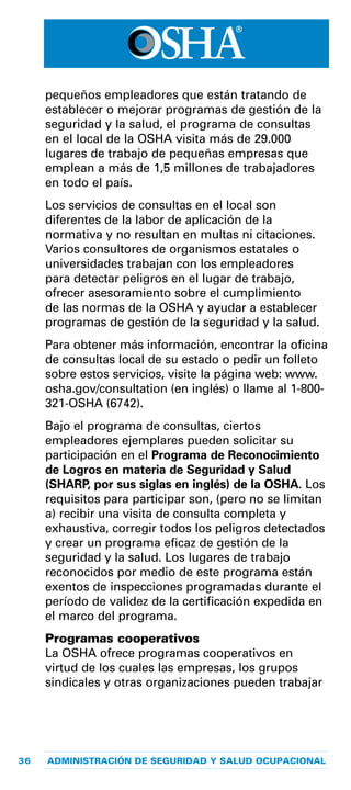 36 ADMINISTRACIÓN DE SEGURIDAD Y SALUD OCUPACIONAL
pequeños empleadores que están tratando de
establecer o mejorar programas de gestión de la
seguridad y la salud, el programa de consultas
en el local de la OSHA visita más de 29.000
lugares de trabajo de pequeñas empresas que
emplean a más de 1,5 millones de trabajadores
en todo el país.
Los servicios de consultas en el local son
diferentes de la labor de aplicación de la
normativa y no resultan en multas ni citaciones.
Varios consultores de organismos estatales o
universidades trabajan con los empleadores
para detectar peligros en el lugar de trabajo,
ofrecer asesoramiento sobre el cumplimiento
de las normas de la OSHA y ayudar a establecer
programas de gestión de la seguridad y la salud.
Para obtener más información, encontrar la oficina
de consultas local de su estado o pedir un folleto
sobre estos servicios, visite la página web: www.
osha.gov/consultation (en inglés) o llame al 1-800-
321-OSHA (6742).
Bajo el programa de consultas, ciertos
empleadores ejemplares pueden solicitar su
participación en el Programa de Reconocimiento
de Logros en materia de Seguridad y Salud
(SHARP, por sus siglas en inglés) de la OSHA. Los
requisitos para participar son, (pero no se limitan
a) recibir una visita de consulta completa y
exhaustiva, corregir todos los peligros detectados
y crear un programa eficaz de gestión de la
seguridad y la salud. Los lugares de trabajo
reconocidos por medio de este programa están
exentos de inspecciones programadas durante el
período de validez de la certificación expedida en
el marco del programa.
Programas cooperativos
La OSHA ofrece programas cooperativos en
virtud de los cuales las empresas, los grupos
sindicales y otras organizaciones pueden trabajar
 