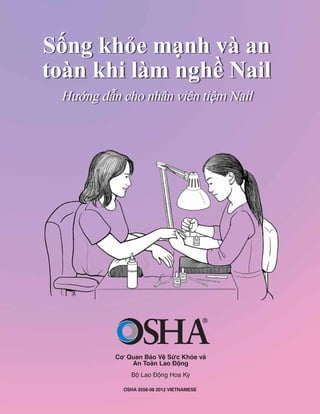 Cơ Quan Bảo Vệ Sức Khỏe và
An Toàn Lao Động
Bộ Lao Động Hoa Kỳ
Sống khỏe mạnh và an
toàn khi làm nghề Nail
Hướng dẫn cho nhân viên tiệm Nail
OSHA 3558-08 2012 VIETNAMESE
 