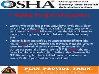  PROVIDE the right roof equipment.

• Workers who are six feet or more above lower levels are at risk for
  serious injury or death if they should fall. To protect these workers,
  employers must Provide fall protection and the right equipment for
  the job, including the right kinds of ladders, scaffolds, and safety
  gear.
• Different ladders and scaffolds are appropriate for different jobs.
  Always Provide workers with the kind they need to get the job done
  safely. For roof work, there are many ways to prevent falls. If
  workers use personal fall arrest systems (PFAS), Provide a harness
  for each worker who needs to tie off to the anchor. Make sure the
  PFAS fits, and regularly inspect all fall protection equipment to
  ensure it's still in good condition and safe to use.
 