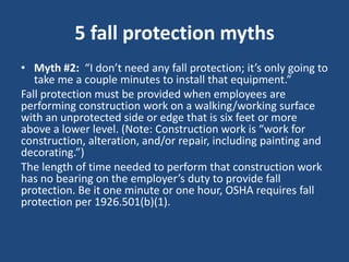5 fall protection myths
• Myth #2: “I don’t need any fall protection; it’s only going to
   take me a couple minutes to install that equipment.”
Fall protection must be provided when employees are
performing construction work on a walking/working surface
with an unprotected side or edge that is six feet or more
above a lower level. (Note: Construction work is “work for
construction, alteration, and/or repair, including painting and
decorating.”)
The length of time needed to perform that construction work
has no bearing on the employer’s duty to provide fall
protection. Be it one minute or one hour, OSHA requires fall
protection per 1926.501(b)(1).
 