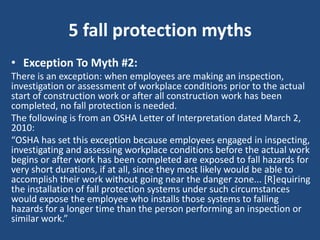 5 fall protection myths
• Exception To Myth #2:
There is an exception: when employees are making an inspection,
investigation or assessment of workplace conditions prior to the actual
start of construction work or after all construction work has been
completed, no fall protection is needed.
The following is from an OSHA Letter of Interpretation dated March 2,
2010:
“OSHA has set this exception because employees engaged in inspecting,
investigating and assessing workplace conditions before the actual work
begins or after work has been completed are exposed to fall hazards for
very short durations, if at all, since they most likely would be able to
accomplish their work without going near the danger zone... [R]equiring
the installation of fall protection systems under such circumstances
would expose the employee who installs those systems to falling
hazards for a longer time than the person performing an inspection or
similar work.”
 