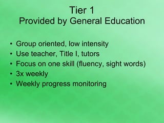 Tier 1 Provided by General Education Group oriented, low intensity Use teacher, Title I, tutors Focus on one skill (fluency, sight words) 3x weekly  Weekly progress monitoring 