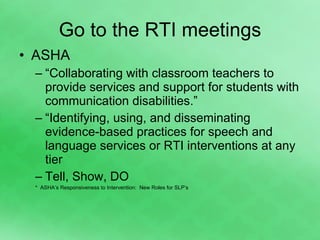 Go to the RTI meetings ASHA “ Collaborating with classroom teachers to provide services and support for students with communication disabilities.” “ Identifying, using, and disseminating evidence-based practices for speech and language services or RTI interventions at any tier Tell, Show, DO *  ASHA’s Responsiveness to Intervention:  New Roles for SLP’s 