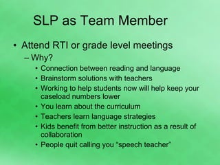 SLP as Team Member Attend RTI or grade level meetings Why? Connection between reading and language Brainstorm solutions with teachers Working to help students now will help keep your caseload numbers lower You learn about the curriculum Teachers learn language strategies Kids benefit from better instruction as a result of collaboration People quit calling you “speech teacher” 