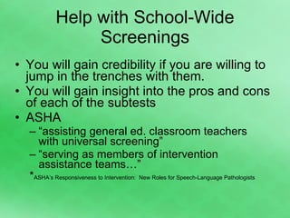 Help with School-Wide Screenings You will gain credibility if you are willing to jump in the trenches with them. You will gain insight into the pros and cons of each of the subtests ASHA “ assisting general ed. classroom teachers with universal screening” “ serving as members of intervention assistance teams…” * ASHA’s Responsiveness to Intervention:  New Roles for Speech-Language Pathologists 