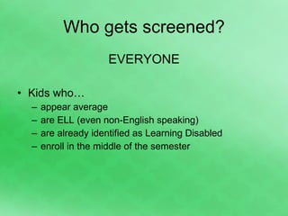 Who gets screened? EVERYONE Kids who… appear average are ELL (even non-English speaking) are already identified as Learning Disabled enroll in the middle of the semester 