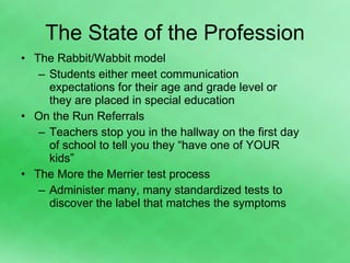 The State of the Profession The Rabbit/Wabbit model Students either meet communication expectations for their age and grade level or they are placed in special education  On the Run Referrals Teachers stop you in the hallway on the first day of school to tell you they “have one of YOUR kids” The More the Merrier test process Administer many, many standardized tests to discover the label that matches the symptoms 