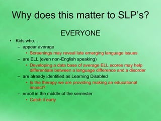 Why does this matter to SLP’s? EVERYONE Kids who… appear average  Screenings may reveal late emerging language issues are ELL (even non-English speaking) Developing a data base of average ELL scores may help differentiate between a language difference and a disorder are already identified as Learning Disabled Is the therapy we are providing making an educational impact? enroll in the middle of the semester Catch it early 