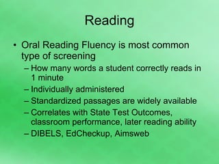 Reading Oral Reading Fluency is most common type of screening How many words a student correctly reads in 1 minute Individually administered Standardized passages are widely available Correlates with State Test Outcomes, classroom performance, later reading ability DIBELS, EdCheckup, Aimsweb 