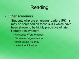 Reading Other screeners Students who are emerging readers (PK-1) may be screened on these skills which have been shown to be highly predictive of later literacy achievement Nonsense Word Fluency Phoneme Segmentation Initial Sound Fluency Letter Identification 