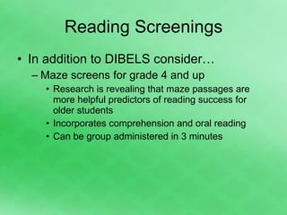 Reading Screenings In addition to DIBELS consider… Maze screens for grade 4 and up Research is revealing that maze passages are more helpful predictors of reading success for older students Incorporates comprehension and oral reading Can be group administered in 3 minutes 