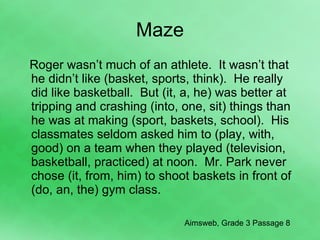 Maze Roger wasn’t much of an athlete.  It wasn’t that he didn’t like (basket, sports, think).  He really did like basketball.  But (it, a, he) was better at tripping and crashing (into, one, sit) things than he was at making (sport, baskets, school).  His classmates seldom asked him to (play, with, good) on a team when they played (television, basketball, practiced) at noon.  Mr. Park never chose (it, from, him) to shoot baskets in front of (do, an, the) gym class.  Aimsweb, Grade 3 Passage 8 