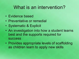 What is an intervention? Evidence based Preventative or remedial Systematic & Explicit An investigation into how a student learns best and the supports required for success Provides appropriate levels of scaffolding as children learn to apply new skills 