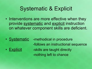 Systematic & Explicit Interventions are more effective when they provide  systematic  and  explicit  instruction on whatever component skills are deficient. Systematic -methodical in procedure  -follows an instructional sequence Explicit   -skills are taught directly -nothing left to chance 