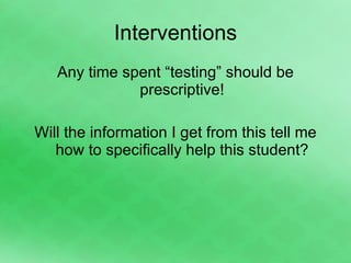 Interventions Any time spent “testing” should be prescriptive! Will the information I get from this tell me how to specifically help this student? 