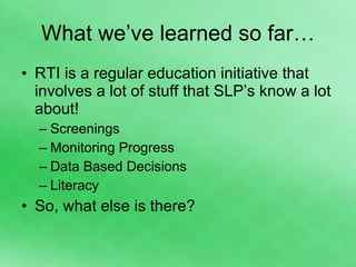 What we’ve learned so far… RTI is a regular education initiative that involves a lot of stuff that SLP’s know a lot about! Screenings Monitoring Progress Data Based Decisions Literacy So, what else is there? 
