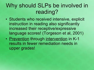 Why should SLPs be involved in reading? Students who received intensive, explicit instruction in reading also significantly increased their receptive/expressive language scores! (Torgeson et al, 2001) Prevention  through  intervention  in K-1 results in fewer remediation needs in upper grades! 