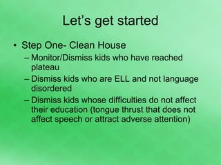 Let’s get started Step One- Clean House Monitor/Dismiss kids who have reached plateau Dismiss kids who are ELL and not language disordered Dismiss kids whose difficulties do not affect their education (tongue thrust that does not affect speech or attract adverse attention) 