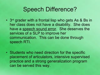 Speech Difference? 3 rd  grader with a frontal lisp who gets As & Bs in her class does not have a disability.  She does have a  speech sound error .  She deserves the services of a SLP to improve her communication.  This can be done through speech RTI. Students who need direction for the specific placement of articulators, intensive supervised practice and a strong generalization program can be served this way. 