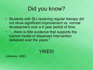 Did you know? Students with SLI receiving regular therapy did not show significant improvement vs. normal development over a 4 year period of time. “… there is little evidence that supports the current model of dispersed intervention delivered over the years.” YIKES! (Ukrainetz, 2006) 