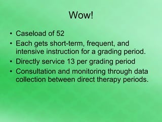 Wow! Caseload of 52  Each gets short-term, frequent, and intensive instruction for a grading period.  Directly service 13 per grading period Consultation and monitoring through data collection between direct therapy periods. 