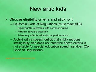 New artic kids Choose eligibility criteria and stick to it California Code of Regulations (must meet all 3) Significantly interferes with communication Attracts adverse attention Adversely affects educational performance A child with a speech deficit that mildly reduces intelligibility who does not meet the above criteria is not eligible for special education speech services (CA Code of Regulations) www.csha.org/resource.htm 