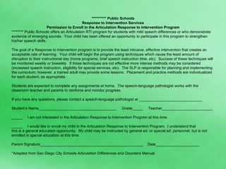********** Public Schools Response to Intervention Services Permission to Enroll in the Articulation Response to Intervention Program ******** Public Schools offers an Articulation RTI program for students with mild speech differences or who demonstrate evidence of emerging sounds.  Your child has been offered an opportunity to participate in this program to strengthen his/her speech skills. The goal of a Response to Intervention program is to provide the least intrusive, effective intervention that creates an acceptable rate of learning.  Your child will begin the program using techniques which cause the least amount of disruption to their instructional day (home programs, brief speech instruction time, etc).  Success of these techniques will be monitored weekly or biweekly.  If these techniques are not effective more intense methods may be considered (increased speech instruction, eligibility for special services, etc).  The SLP is responsible for planning and implementing the curriculum; however, a trained adult may provide some lessons.  Placement and practice methods are individualized for each student, as appropriate.  Students are expected to complete any assignments at home.  The speech-language pathologist works with the classroom teacher and parents to reinforce and monitor progress.  If you have any questions, please contact a speech-language pathologist at ______________________________ Student’s Name_____________________________________  Grade_____  Teacher________________________ _____  I am not interested in the Articulation Response to Intervention Program at this time. _____  I would like to enroll my child in the Articulation Response to Intervention Program.  I understand that  this is a general education opportunity.  My child may be instructed by general ed. or special ed. personnel, but is not enrolled in special education at this time. Parent Signature_________________________________________________  Date_____________________ *Adapted from San Diego City Schools Articulation Differences and Disorders Manual 