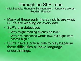 Through an SLP Lens Initial Sounds, Phoneme Segmentation, Nonsense Words, Reading Fluency Many of these early literacy skills are what SLP’s are working on every day  SLP’s are detectives Why might reading fluency be low? Why are nonsense words low, but sight word scores high? SLP’s have a critical role to play because these difficulties all have language underpinnings. 