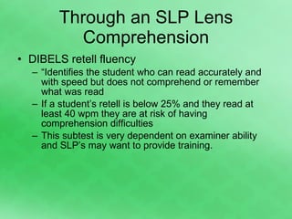 Through an SLP Lens Comprehension DIBELS retell fluency “ Identifies the student who can read accurately and with speed but does not comprehend or remember what was read If a student’s retell is below 25% and they read at least 40 wpm they are at risk of having comprehension difficulties This subtest is very dependent on examiner ability and SLP’s may want to provide training. 