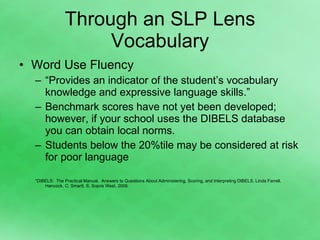 Through an SLP Lens Vocabulary Word Use Fluency “ Provides an indicator of the student’s vocabulary knowledge and expressive language skills.” Benchmark scores have not yet been developed; however, if your school uses the DIBELS database you can obtain local norms. Students below the 20%tile may be considered at risk for poor language *DIBELS:  The Practical Manual.  Answers to Questions About Administering, Scoring, and Interpreting DIBELS. Linda Farrell, Hancock, C; Smartt, S. Sopris West, 2006. 