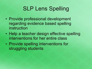 SLP Lens Spelling Provide professional development regarding evidence based spelling instruction Help a teacher design effective spelling interventions for her entire class Provide spelling interventions for struggling students 