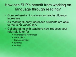 How can SLP’s benefit from working on language through reading? Comprehension increases as reading fluency increases As reading fluency increases students are able to focus on vocabulary Collaborating with teachers now reduces your referrals later for Phonological Awareness Vocabulary Comprehension Spelling Writing 