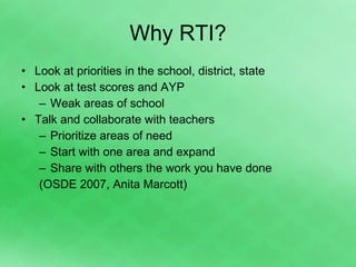 Why RTI? Look at priorities in the school, district, state Look at test scores and AYP Weak areas of school Talk and collaborate with teachers Prioritize areas of need Start with one area and expand Share with others the work you have done (OSDE 2007, Anita Marcott) 