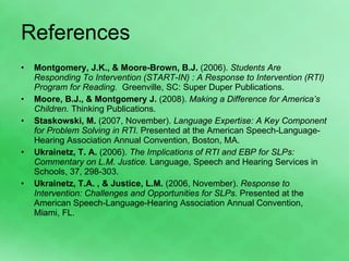References Montgomery, J.K., & Moore-Brown, B.J.  (2006).  Students Are Responding To Intervention (START-IN) : A Response to Intervention (RTI) Program for Reading.  Greenville, SC: Super Duper Publications. Moore, B.J., & Montgomery J.  (2008).  Making a Difference for America’s Children.  Thinking Publications. Staskowski, M.  (2007, November).  Language Expertise: A Key Component for Problem Solving in RTI.  Presented at the American Speech-Language-Hearing Association Annual Convention, Boston, MA.  Ukrainetz, T. A.  (2006).  The Implications of RTI and EBP for SLPs: Commentary on L.M. Justice.  Language, Speech and Hearing Services in Schools, 37, 298-303. Ukrainetz, T.A. , & Justice, L.M.  (2006, November).  Response to Intervention: Challenges and Opportunities for SLPs.  Presented at the American Speech-Language-Hearing Association Annual Convention, Miami, FL. 