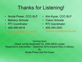 Thanks for Listening! Nicole Power, CCC-SLP Bethany Schools RTI Coordinator 405-499-4618 [email_address] Kim Kysar, CCC-SLP Yukon Schools RTI Coordinator 405-354-2501 [email_address] Coming Soon Check out the September 23, 2008 ASHA Leader Response to Intervention:  Oklahoma SLPs Expand Role in Literacy By Nicole Power and Kim Kysar 