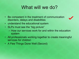 What will we do? Be competent in the treatment of communication disorders, delays and disabilities understand the educational system SLPs must see the “big picture” How our services work for and within the education system All professionals working together to create meaningful services for children A Few Things Done Well (Secord) 