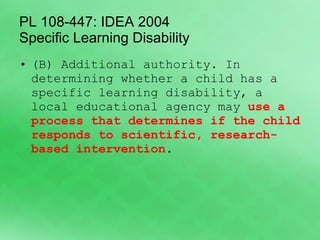 PL 108-447: IDEA 2004  Specific Learning Disability (B) Additional authority. In determining whether a child has a specific learning disability, a local educational agency may  use a process that determines if the child responds to scientific, research-based intervention . 