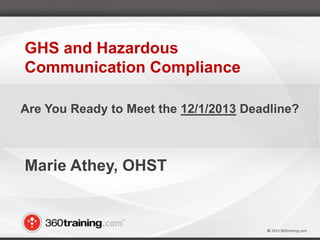 © 2013 360training.com© 2013 360training.com
Marie Athey, OHST
GHS and Hazardous
Communication Compliance
Are You Ready to Meet the 12/1/2013 Deadline?
 