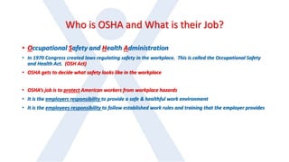 Who is OSHA and What is their Job?
• Occupational Safety and Health Administration
• In 1970 Congress created laws regulating safety in the workplace. This is called the Occupational Safety
and Health Act. (OSH Act)
• OSHA gets to decide what safety looks like in the workplace
• OSHA’s job is to protect American workers from workplace hazards
• It is the employers responsibility to provide a safe & healthful work environment
• It is the employees responsibility to follow established work rules and training that the employer provides
 