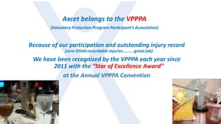 Because of our participation and outstanding injury record
(zero OSHA recordable Injuries……….great job)
We have been recognized by the VPPPA each year since
2011 with the “Star of Excellence Award”
at the Annual VPPPA Convention
Axcet belongs to the VPPPA
(Voluntary Protection Program Participant’s Association)
 