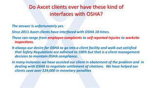 Do Axcet clients ever have these kind of
interfaces with OSHA?
The answer is unfortunately yes.
Since 2011 Axcet clients have interfaced with OSHA 18 times.
These can range from employee complaints to self reported injuries to worksite
inspections.
It always our desire for OSHA to go into a client facility and walk out satisfied
that Safety Regulations are adhered to 100% but that is a client management
decision to maintain OSHA compliance.
In many instances we have assisted our client in abatement of the problem and in
dealing with OSHA to negotiate settlement of citations. We have helped our
clients save over $39,000 in monetary penalties
 