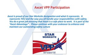 Axcet VPP Participation
Axcet is proud of our Star Worksite designation and what it represents. It
represents YOU and the way you all handle your responsibilities with safety.
You do a great job ensuring that Axcet is a safe place to work. It is part of the
“Axcet Advantage” . Please continue with your endeavor to enhance and
maintain our outstanding safety culture
 