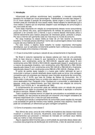 Thaís Letícia Ortega, André Luís Garcia. Os hábitos de consumo da nova classe C brasileira nas ruas e na internet




1. Introdução

   Influenciado por políticas econômicas bem sucedidas, o mercado consumidor
brasileiro foi inundado por novos personagens. Trabalhadores oriundos das classes C,
D e E foram alçados à posição de emergentes, dando origem a nova classe C, que
também pode ser chamada de nova classe média. Neste trabalho foi identificado que a
nova classe C espera que as empresas adaptem suas estratégias de comunicação a
seu novo estilo de vida.
   Outro dado importante em relação ao comportamento desses novos consumidores
é que nos últimos três anos, aproximadamente 45 milhões de pessoas da classe C
passaram a ter conexão com a internet, e que a maioria desses internautas utiliza a
internet diariamente para realizar pesquisas de interesses gerais, produtos e preços.
Por isso a internet vem ganhando cada vez mais força no mundo do consumo.
   Por essa mudança na classe média se tratar de um fato recente na economia
brasileira. O mercado precisa identificar: Como são os personagens dessa nova classe
e quais são seus hábitos de consumo?
   Por este motivo, o objetivo deste trabalho foi revelar importantes informações
estratégicas, que se aplicadas corretamente poderão fazer a diferença nos processos
de comunicação entre empresa e mercado.

1.1 O que é consumidor e porque o estudo do seu comportamento é importante

   No Brasil é costume representar as classes salarias por meio de uma pirâmide,
onde no topo situa-se a classe A, que representa a menor parcela da população
brasileira, com rendimentos acima de R$10.200,00, seguida pela classe B com
rendimentos entre R$5.100,00 e R$10.200,00, seguida pela classe C, atualmente com
a maioria da população brasileira, com rendimentos entre R$2.040,00 e R$5.100,00,
seguida pela classe D com rendimentos entre R$1.020,00 e R$2.040,00 e finalmente,
seguida pela classe E com rendimentos entre R$0,00 e R$1.020,00. (Rodrigo, 2010)
   O ponto de partida deste trabalho é a busca pela melhor definição do que é
consumidor e porque o estudo detalhado desse sujeito pode se tornar uma vantagem
competitiva para as empresas que disputam esse mercado atualmente tão concorrido.
Segundo a lei nº 8.078, que trata do Código de Defesa do Consumidor, Art. 2°
Consumidor é toda pessoa física ou jurídica que adquire ou utiliza produto ou serviço
como destinatário final. Parágrafo único. Equipara-se a consumidor a coletividade de
pessoas, ainda que indetermináveis, que haja intervindo nas relações de consumo.
(BRASIL, Lei nº 8.078, de 11 de setembro de 1990).
   O comportamento do consumidor pode ser definido como um estudo dos grupos
compradores e de todos os processos de troca relacionados à aquisição e consumo
de bens e serviços. (Mowen e Minor, 2003)
   Toda e qualquer empresa exerce um papel de comunicadora na sociedade em que
está instalada, por isso precisa se preocupar em transmitir uma imagem verdadeira de
empresa responsável com o meio em que está envolvida.
   A empresa que estuda o comportamento do consumidor prevê reações do mercado
e da sociedade em geral de maneira mais realista, portanto mais assertiva. Esse fator
pode ser considerado um diferencial que gera vantagem competitiva.

1.2 Como é composta a nova classe C

   Nos últimos dez anos, cerca de vinte milhões de brasileiros das classes mais baixas
invadiram o universo do consumo. Atualmente, essa classe tem apresentado novos
comportamentos que provocam o interesse do mercado em conhecer seus hábitos
cada vez melhor e mais intimamente.
   Alguns aspectos determinantes para a continuidade da ascensão dessa classe são:
o sucesso dos programas de distribuição de rendimentos, o fator de ascensão social, o


                                                                                                                            2
 
