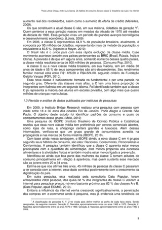 Thaís Letícia Ortega, André Luís Garcia. Os hábitos de consumo da nova classe C brasileira nas ruas e na internet




aumento real dos rendimentos, assim como o aumento da oferta de crédito (Meirelles,
2009).
   Os que constituem a atual classe C são, em sua maioria, cidadãos da geração Y1.
Quem pertence a essa geração nasceu em meados da década de 1970 até meados
da década de 1990. Essa geração viveu um período de grandes avanços tecnológicos
e desenvolvimento económico. (Loiola, 2009)
   Em 2006, a classe C representava 44,9 % da população brasileira, atualmente, é
composta por 95 milhões de cidadãos, representando mais da metade da população, o
equivalente a 50,5 %. (Agostini e Meyer, 2010)
   O Brasil não é o único país com essa rápida evolução da classe média. Esse
movimento acontece também nos países pertencentes ao BRIC (Brasil, Rússia, Índia e
China). A previsão é de que em alguns anos, somando números desses quatro países,
a classe média resultará cerca de 800 milhões de pessoas. (Consumo Pop, 2010).
   A classe C ou a nova classe média brasileira, em sua maioria, tem em média 30
anos de idade e 55 % de seus componentes são afro-descendentes. Seu rendimento
familiar mensal está entre R$1.126,00 e R$4.824,00, segundo critério da Fundação
Getúlio Vargas (FGV, 2010).
   Essa nova classe é basicamente formada no fundamental e por uma parcela no
segundo grau. Diferente das classes mais altas, a C tem uma baixa proporção de
integrantes com fluência em um segundo idioma. Foi identificado também que a classe
C já representa a maioria dos alunos em escolas privadas, com algo mais que quatro
milhões de crianças matriculadas.

1.3 Revisão e análise de dados publicados por institutos de pesquisas

   Em 2009, o Instituto Bridge Research realizou uma pesquisa com pessoas com
idade entre 18 e 30 anos das cidades Rio de Janeiro, Porto Alegre e Grande São
Paulo. O objetivo deste estudo foi identificar padrões de consumo e quais os
comportamentos desse grupo. (Melo, 2010)
   Uma pesquisa do IBOPE (Instituto Brasileiro de Opinião Pública e Estatística)
revelou que essa nova classe média tem preferência por centros comerciais abertos,
como lojas de ruas, a shoppings centers grandes e luxuosos. Além dessas
informações, verificou-se que um grupo grande de consumidores acredita na
propaganda e nas marcas de forma irrestrita (IBOPE, 2010).
   Com base ainda nessa sondagem, o IBOPE dividiu a nova classe C em 4 grupos
segundo seus hábitos de consumo, são eles: Racionais, Consumistas, Personalistas e
Conformistas. A pesquisa também identificou que a classe C aparenta estar menos
preocupada com a qualidade da alimentação, está menos propensa aos excessos
alimentares e à atividades físicas e também mostra estar menos ligada a prevenção.
   Identificou-se ainda que boa parte das mulheres da classe C tomam atitudes de
consumo principalmente em relação à aparência, mas quem sustenta esse mercado
são as jovens entre 20 e 34 anos.
   Estima-se que nos últimos três anos, 45 milhões de pessoas da classe C passaram
a ter conexão com a internet, esse dado contribui positivamente com o crescimento da
digitalização do país.
   Em outra pesquisa, esta realizada pela consultoria Data Popular, foram
entrevistadas 2000 pessoas, das quais 68 % dos integrantes da classe C utilizam a
internet para pesquisar preços, número bastante próximo aos 82 % das classes A e B.
(Data Popular, apud EXAME, 2010).
   Embora a influência da internet venha crescendo significativamente, a penetração
das compras em e-commerce ainda é pequena, mas já evidencia uma tendência de

       1
         A classificação de gerações X, Y, Z foi criada para definir melhor os perfis de cada faixa etária. Sendo
designadas, da seguinte maneira: Geração X: Nascidos aproximadamente entre os anos 1960 e 1970. Geração Y:
Nascidos aproximadamente entre os anos 1970 e 1990. Geração Z: Nascidos aproximadamente entre os anos 1990 e
2009.



                                                                                                                                3
 
